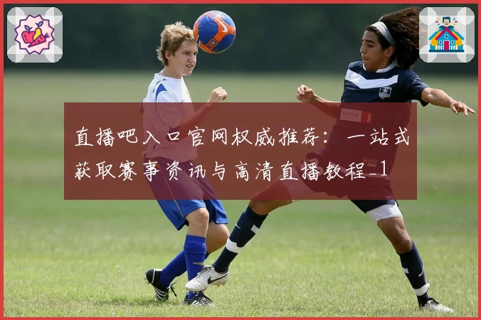 直播吧入口官网权威推荐:一站式获取赛事资讯与高清直播教程_1