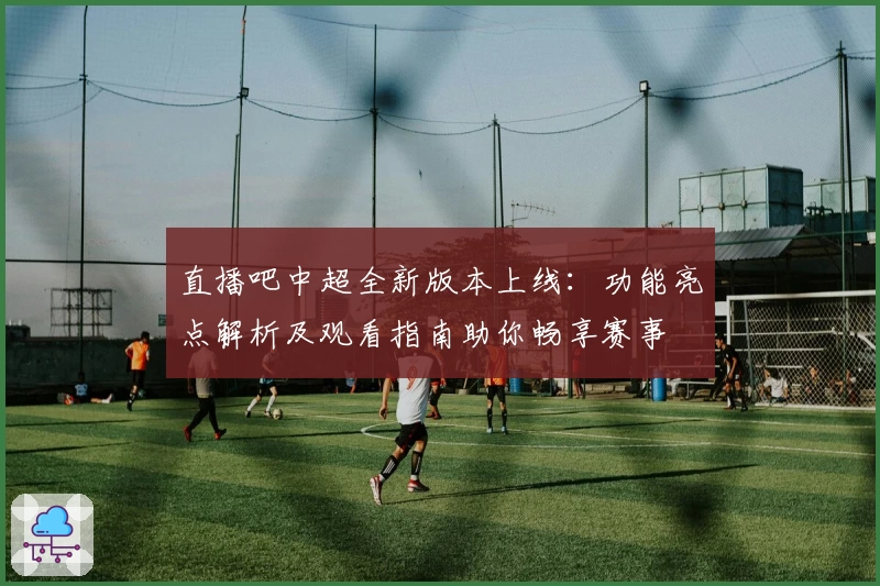 直播吧中超全新版本上线：功能亮点解析及观看指南助你畅享赛事