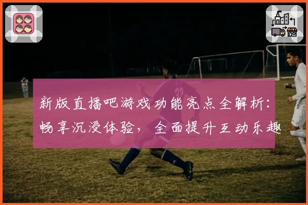 新版直播吧游戏功能亮点全解析：畅享沉浸体验，全面提升互动乐趣