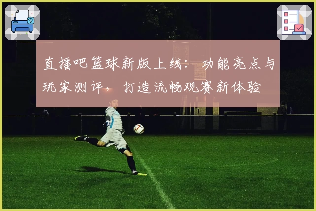直播吧篮球新版上线：功能亮点与玩家测评，打造流畅观赛新体验