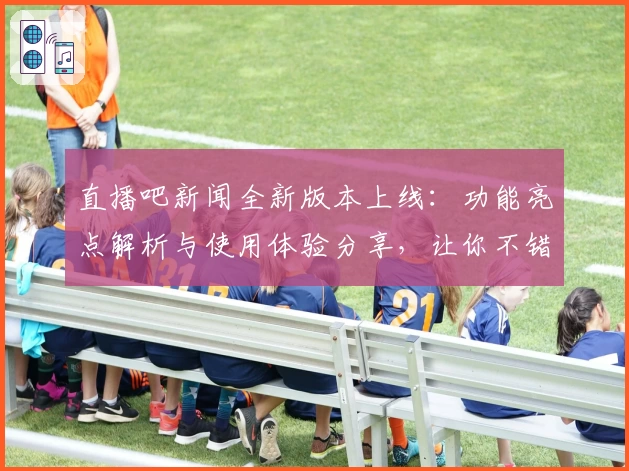 直播吧新闻全新版本上线：功能亮点解析与使用体验分享，让你不错过每一个精彩时刻