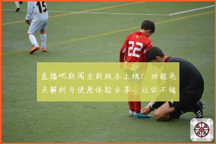 直播吧新闻全新版本上线：功能亮点解析与使用体验分享，让你不错过每一个精彩时刻