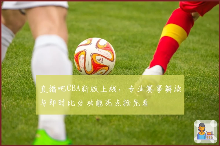 直播吧CBA新版上线，专业赛事解读与即时比分功能亮点抢先看