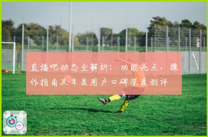 直播吧动态全解析：功能亮点、操作指南及年度用户口碑深度测评