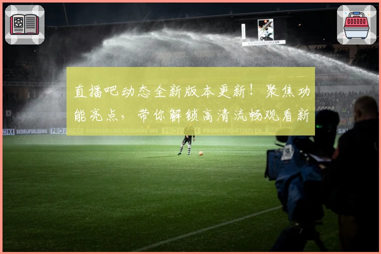 直播吧动态全新版本更新！聚焦功能亮点，带你解锁高清流畅观看新体验