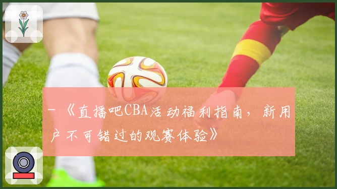 - 《直播吧CBA活动福利指南，新用户不可错过的观赛体验》