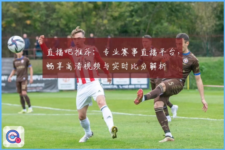 直播吧推荐：专业赛事直播平台，畅享高清视频与实时比分解析