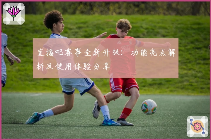 直播吧赛事全新升级：功能亮点解析及使用体验分享