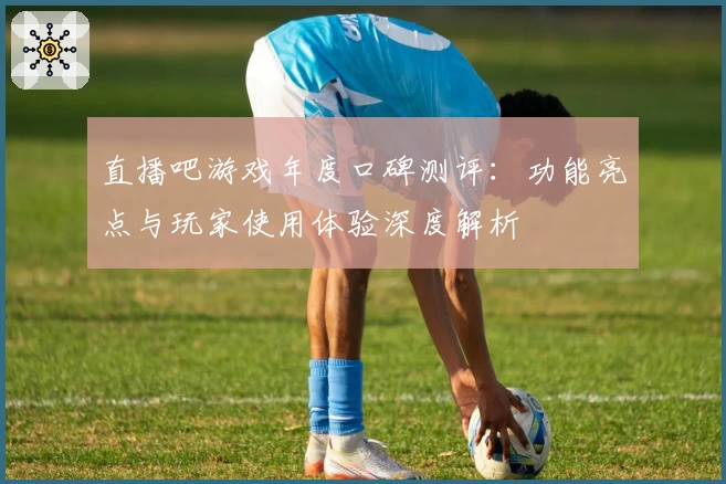 直播吧游戏年度口碑测评:功能亮点与玩家使用体验深度解析