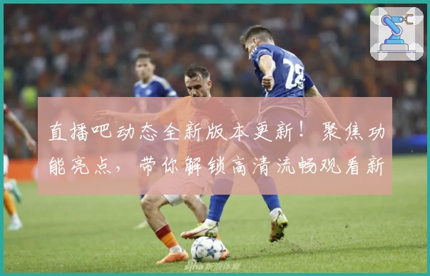 直播吧动态全新版本更新！聚焦功能亮点，带你解锁高清流畅观看新体验