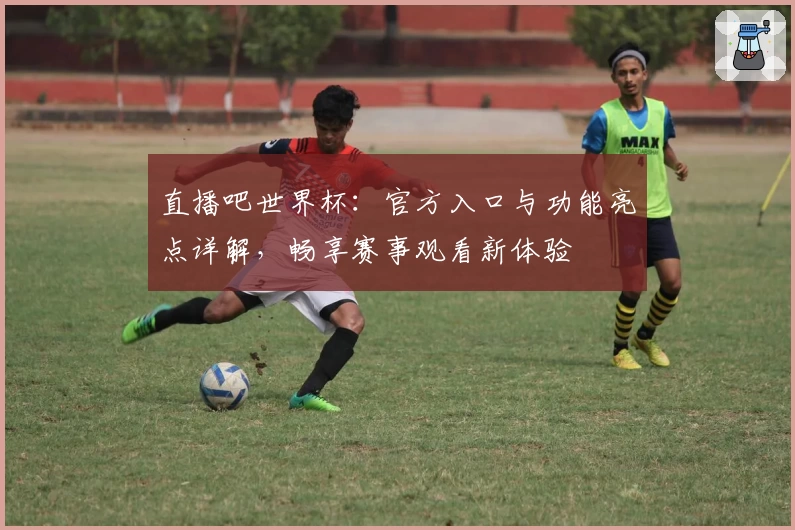 直播吧世界杯:官方入口与功能亮点详解,畅享赛事观看新体验