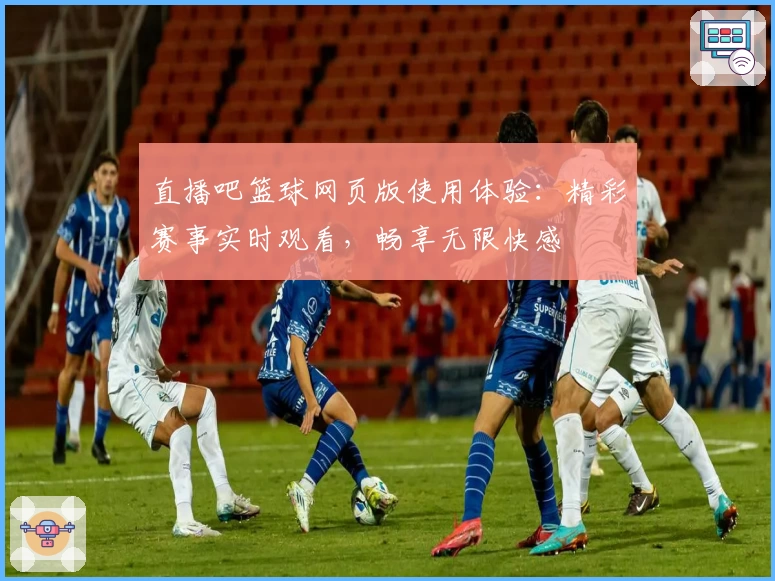 直播吧篮球网页版使用体验：精彩赛事实时观看，畅享无限快感
