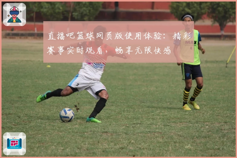直播吧篮球网页版使用体验：精彩赛事实时观看，畅享无限快感