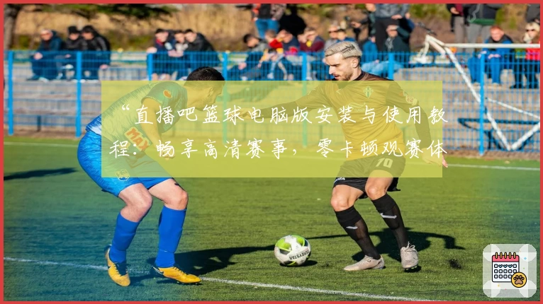 “直播吧篮球电脑版安装与使用教程：畅享高清赛事，零卡顿观赛体验”