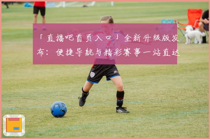 「直播吧首页入口」全新升级版发布：便捷导航与精彩赛事一站直达